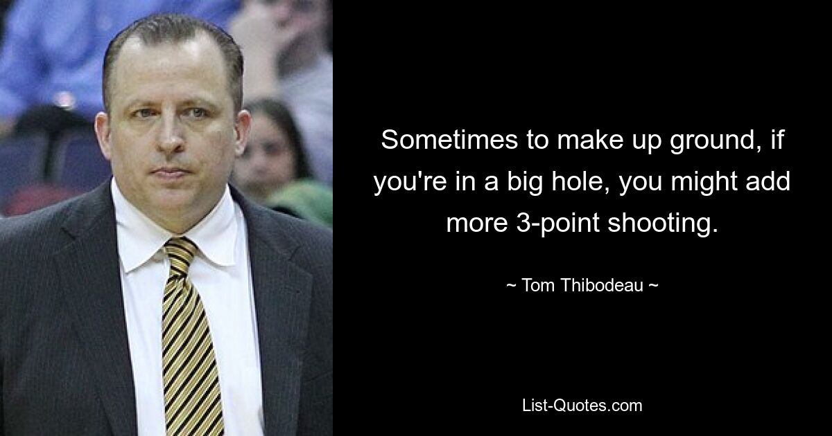 Sometimes to make up ground, if you're in a big hole, you might add more 3-point shooting. — © Tom Thibodeau