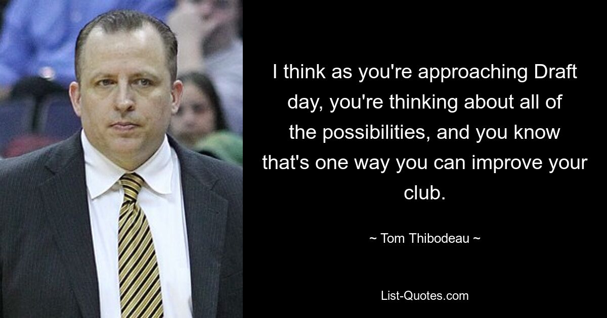 I think as you're approaching Draft day, you're thinking about all of the possibilities, and you know that's one way you can improve your club. — © Tom Thibodeau