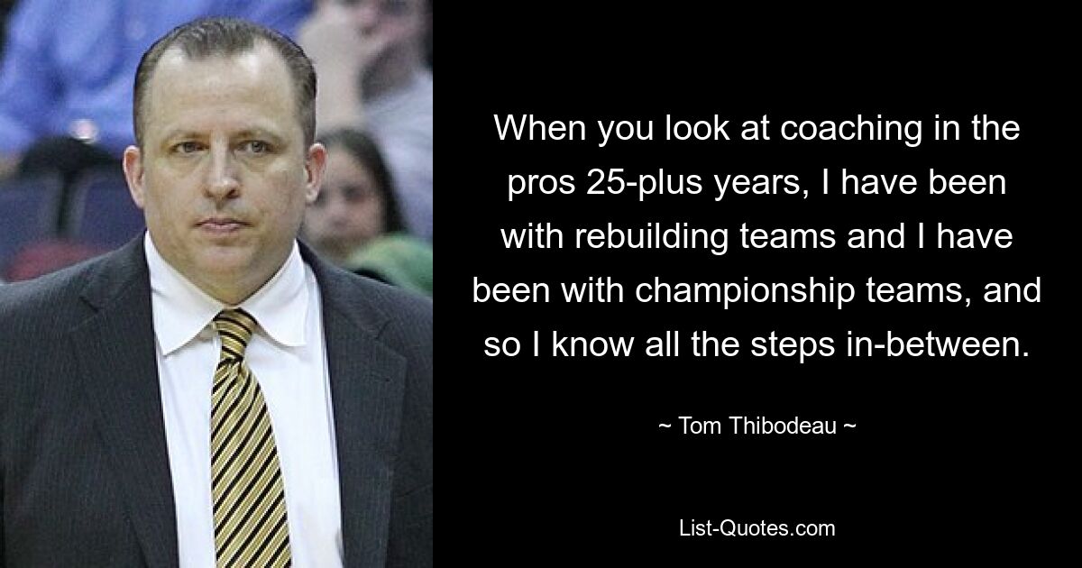 When you look at coaching in the pros 25-plus years, I have been with rebuilding teams and I have been with championship teams, and so I know all the steps in-between. — © Tom Thibodeau