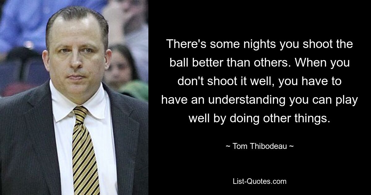 There's some nights you shoot the ball better than others. When you don't shoot it well, you have to have an understanding you can play well by doing other things. — © Tom Thibodeau