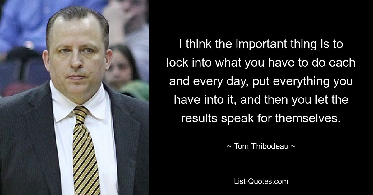 I think the important thing is to lock into what you have to do each and every day, put everything you have into it, and then you let the results speak for themselves. — © Tom Thibodeau