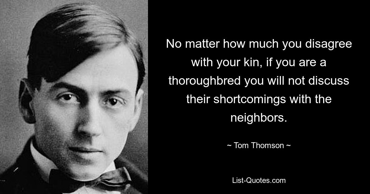 No matter how much you disagree with your kin, if you are a thoroughbred you will not discuss their shortcomings with the neighbors. — © Tom Thomson