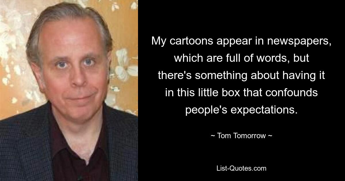 My cartoons appear in newspapers, which are full of words, but there's something about having it in this little box that confounds people's expectations. — © Tom Tomorrow