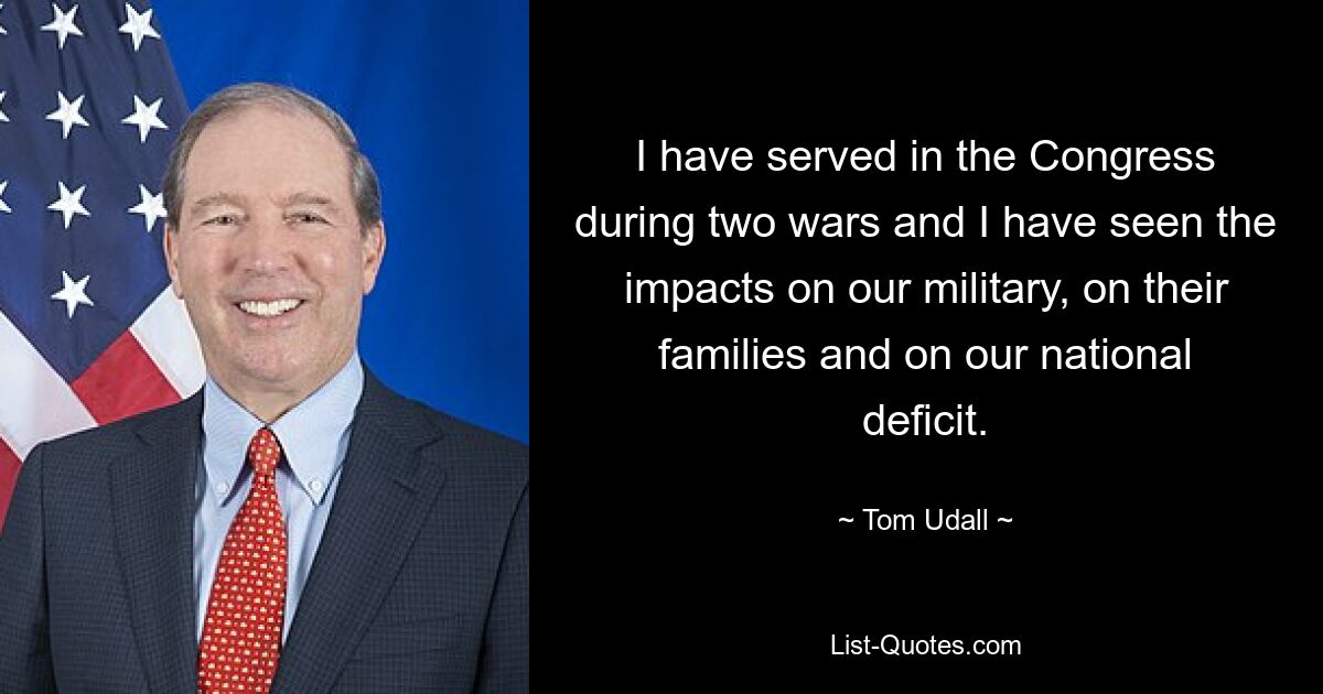 I have served in the Congress during two wars and I have seen the impacts on our military, on their families and on our national deficit. — © Tom Udall