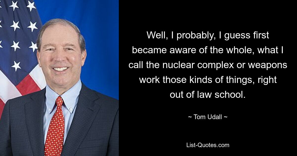 Well, I probably, I guess first became aware of the whole, what I call the nuclear complex or weapons work those kinds of things, right out of law school. — © Tom Udall