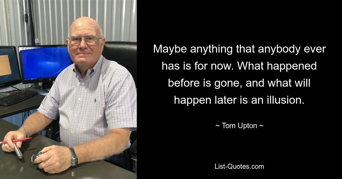 Maybe anything that anybody ever has is for now. What happened before is gone, and what will happen later is an illusion. — © Tom Upton