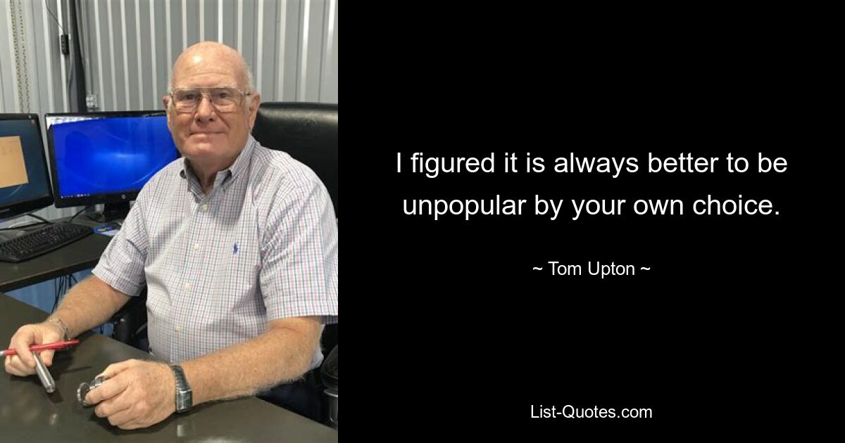 I figured it is always better to be unpopular by your own choice. — © Tom Upton