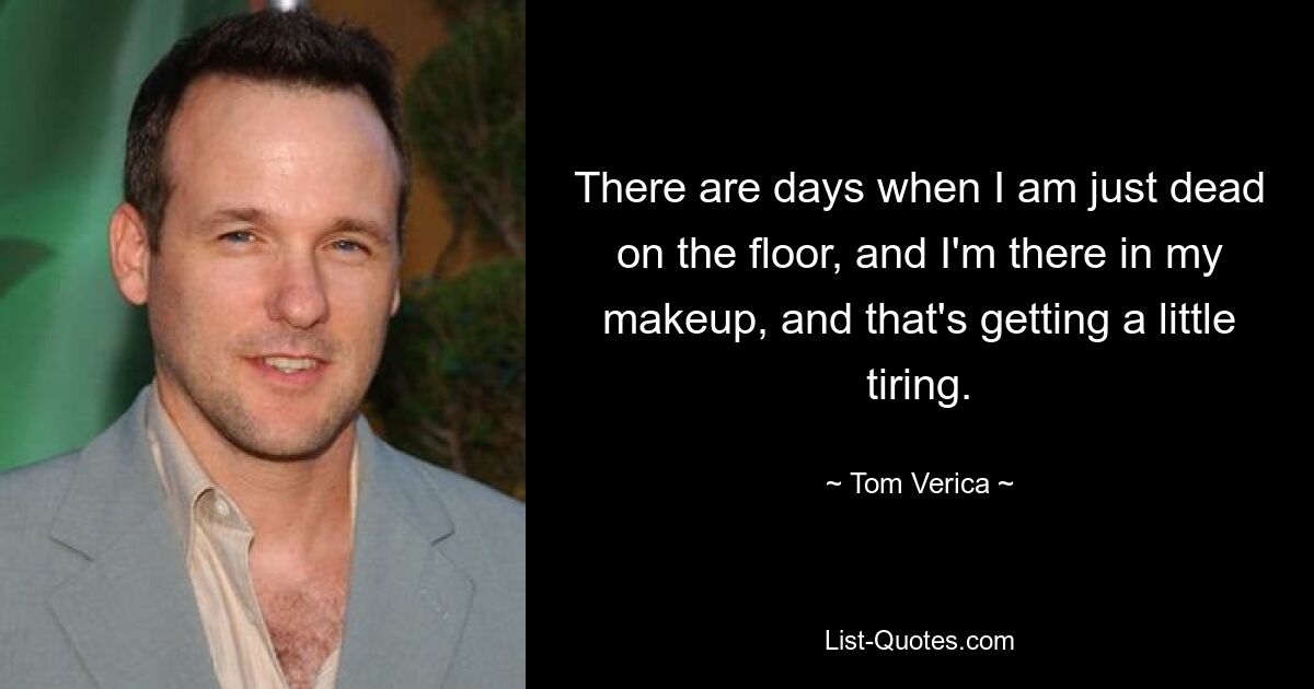 There are days when I am just dead on the floor, and I'm there in my makeup, and that's getting a little tiring. — © Tom Verica