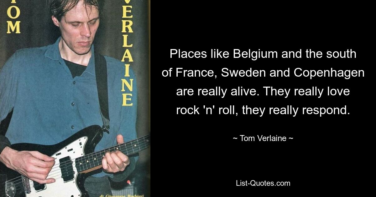 Places like Belgium and the south of France, Sweden and Copenhagen are really alive. They really love rock 'n' roll, they really respond. — © Tom Verlaine