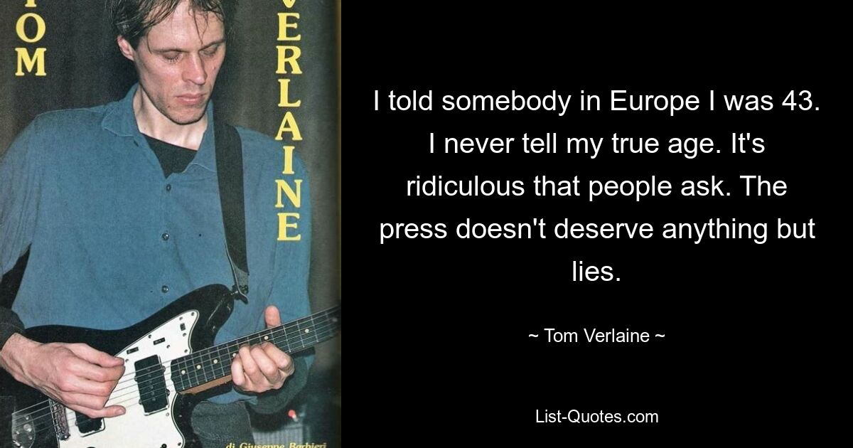 I told somebody in Europe I was 43. I never tell my true age. It's ridiculous that people ask. The press doesn't deserve anything but lies. — © Tom Verlaine