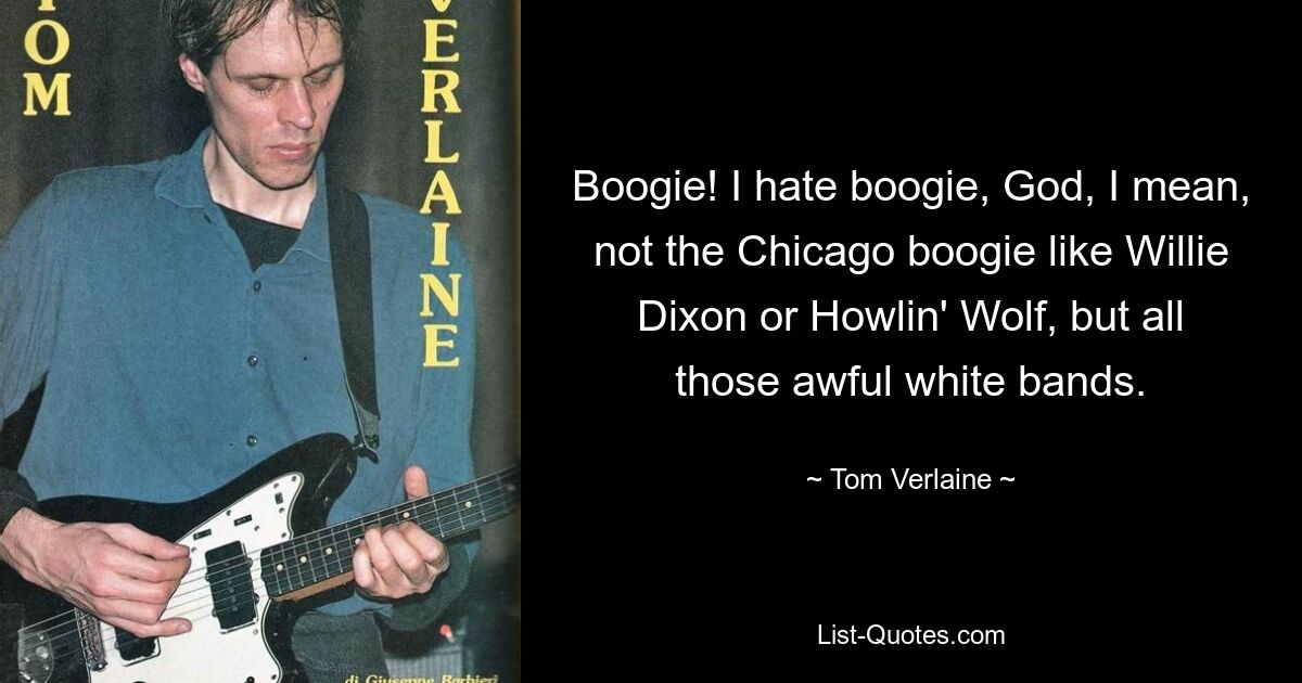 Boogie! I hate boogie, God, I mean, not the Chicago boogie like Willie Dixon or Howlin' Wolf, but all those awful white bands. — © Tom Verlaine