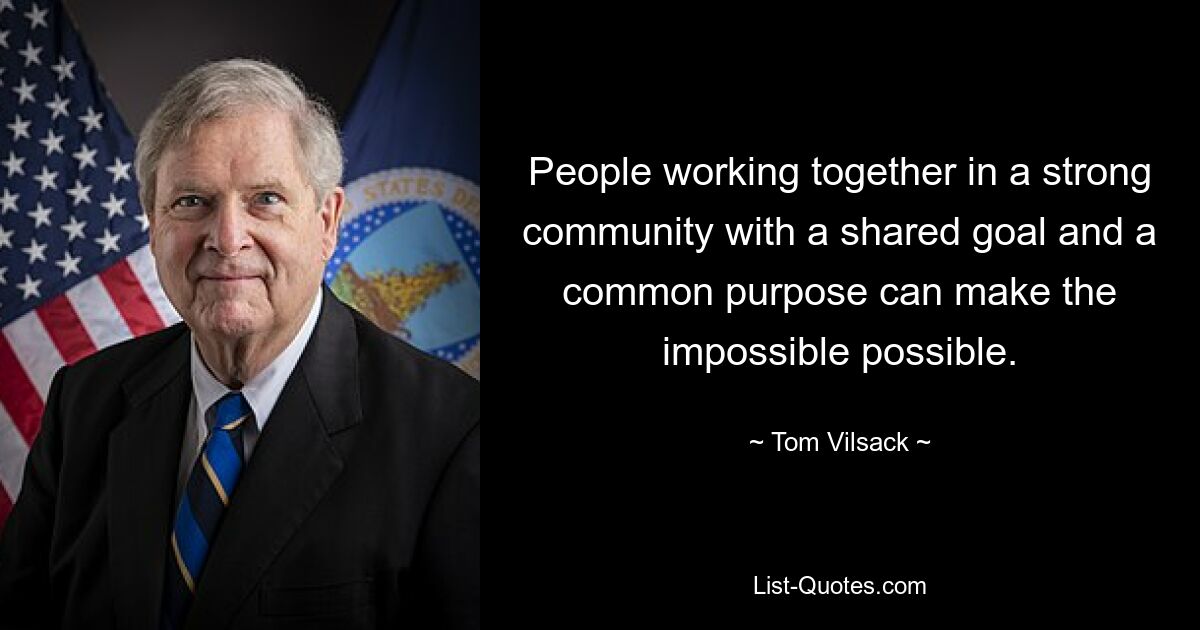 People working together in a strong community with a shared goal and a common purpose can make the impossible possible. — © Tom Vilsack