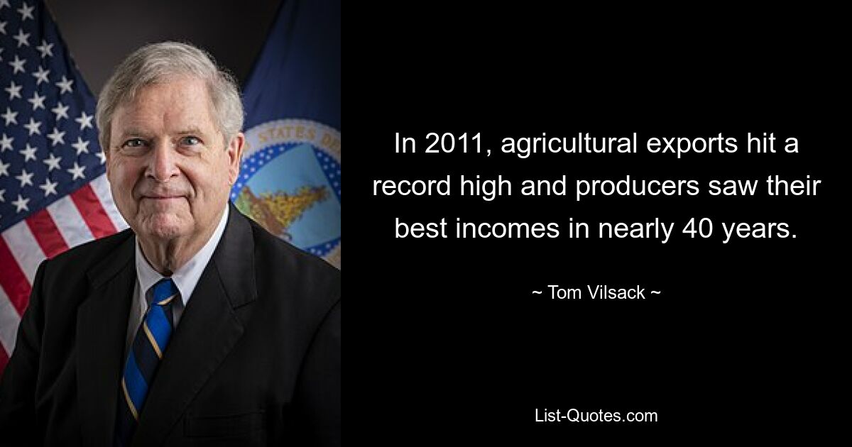 In 2011, agricultural exports hit a record high and producers saw their best incomes in nearly 40 years. — © Tom Vilsack