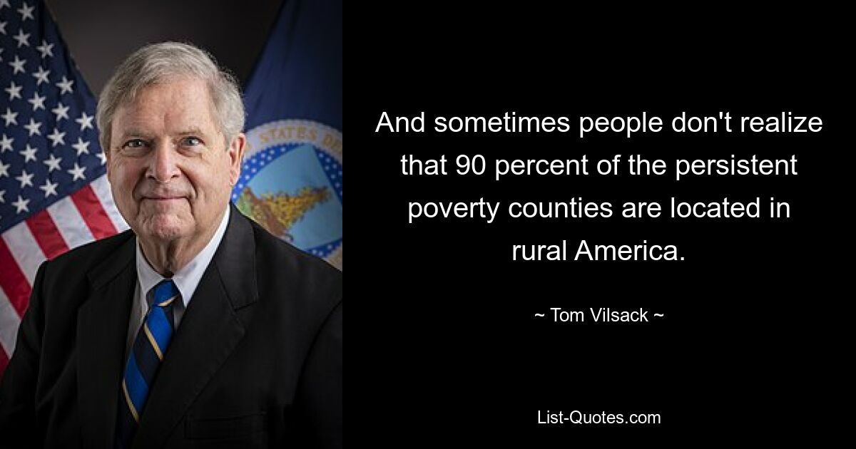 And sometimes people don't realize that 90 percent of the persistent poverty counties are located in rural America. — © Tom Vilsack