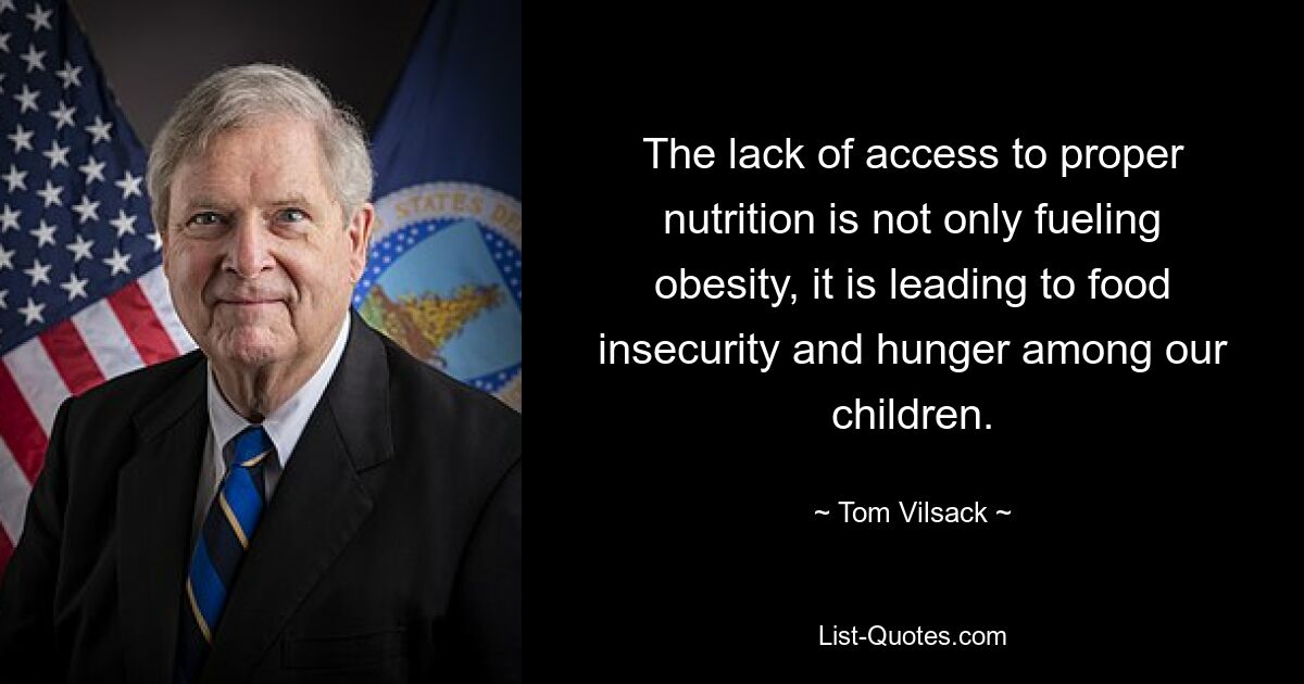 The lack of access to proper nutrition is not only fueling obesity, it is leading to food insecurity and hunger among our children. — © Tom Vilsack