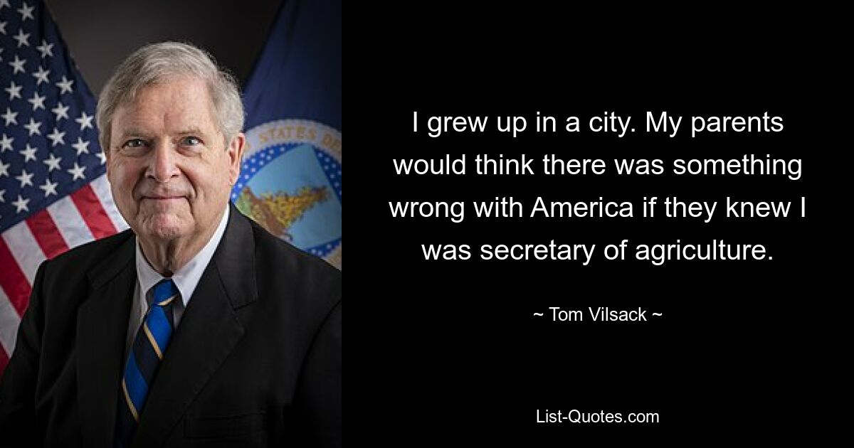 I grew up in a city. My parents would think there was something wrong with America if they knew I was secretary of agriculture. — © Tom Vilsack