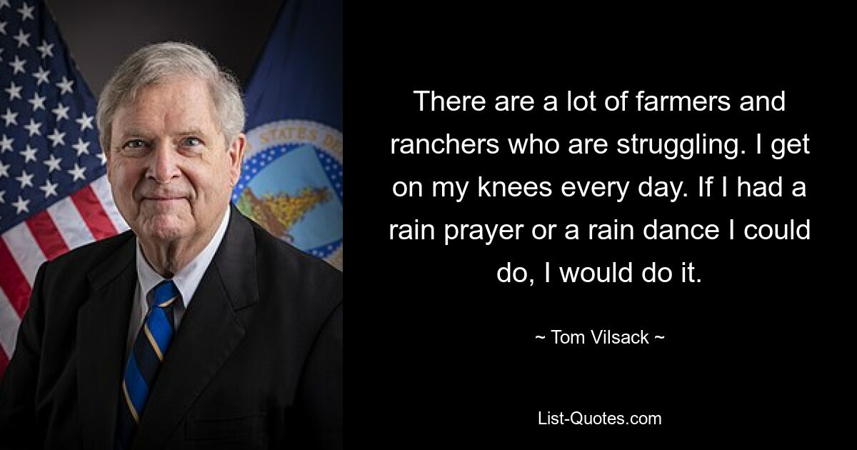 There are a lot of farmers and ranchers who are struggling. I get on my knees every day. If I had a rain prayer or a rain dance I could do, I would do it. — © Tom Vilsack