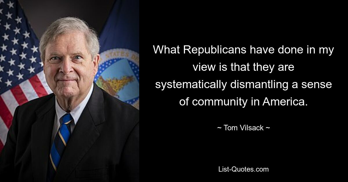 What Republicans have done in my view is that they are systematically dismantling a sense of community in America. — © Tom Vilsack