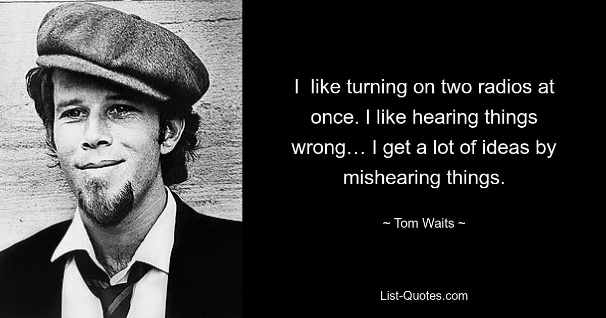 I  like turning on two radios at once. I like hearing things wrong… I get a lot of ideas by mishearing things. — © Tom Waits