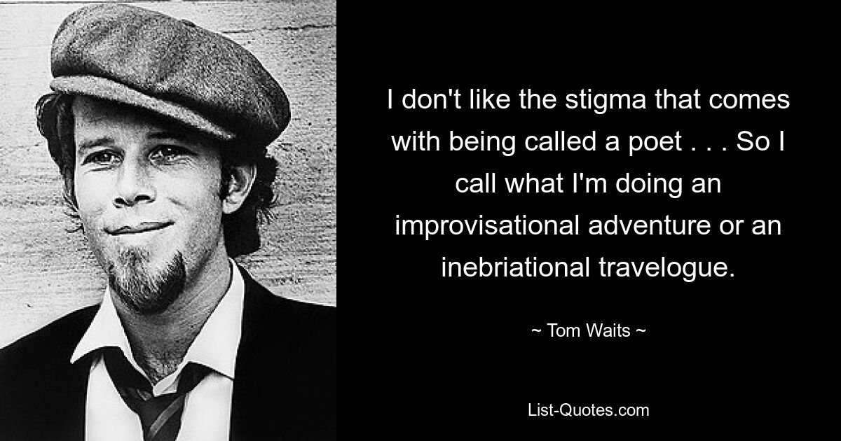 I don't like the stigma that comes with being called a poet . . . So I call what I'm doing an improvisational adventure or an inebriational travelogue. — © Tom Waits