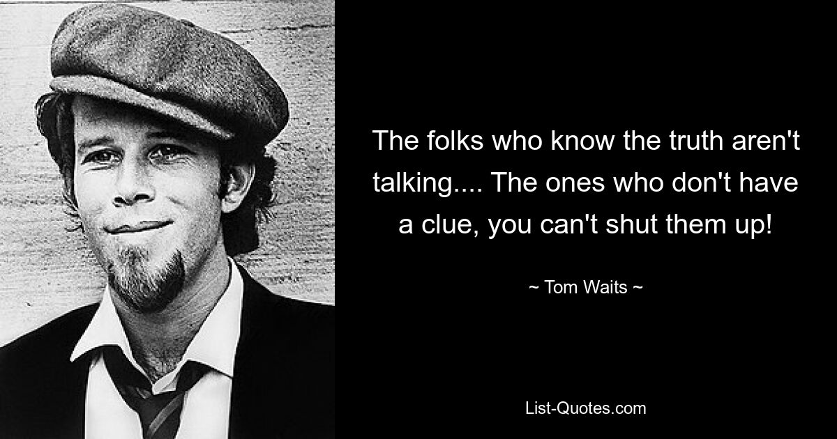 The folks who know the truth aren't talking.... The ones who don't have a clue, you can't shut them up! — © Tom Waits