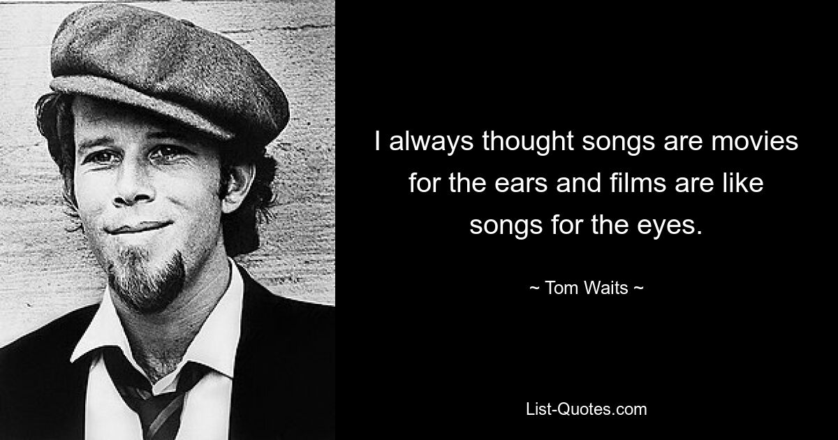 I always thought songs are movies for the ears and films are like songs for the eyes. — © Tom Waits