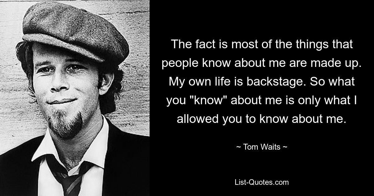 The fact is most of the things that people know about me are made up. My own life is backstage. So what you "know" about me is only what I allowed you to know about me. — © Tom Waits