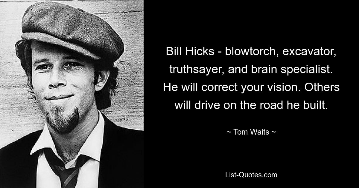 Bill Hicks - blowtorch, excavator, truthsayer, and brain specialist. He will correct your vision. Others will drive on the road he built. — © Tom Waits