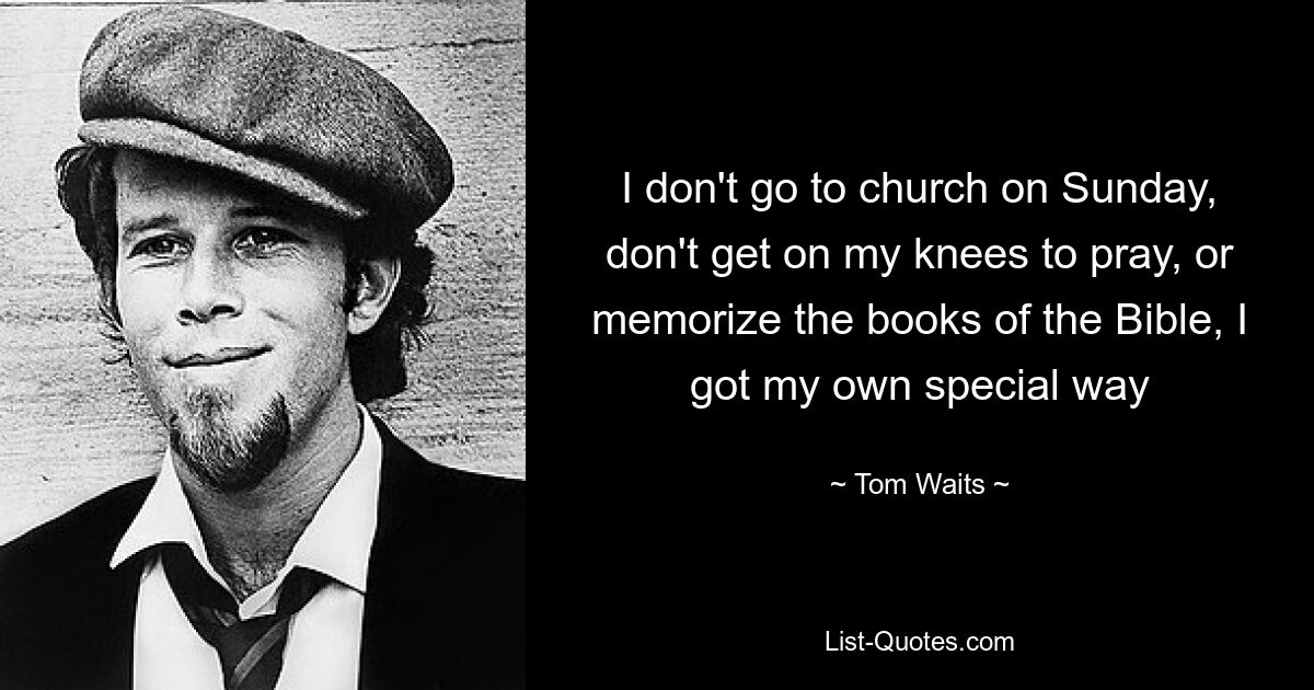 I don't go to church on Sunday, don't get on my knees to pray, or memorize the books of the Bible, I got my own special way — © Tom Waits