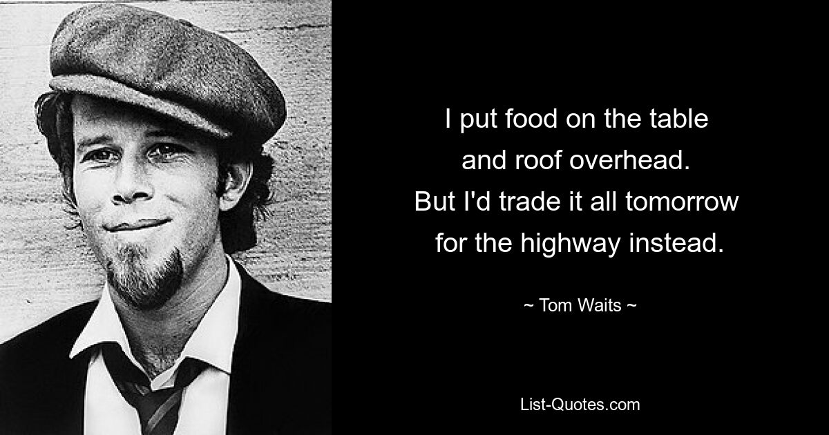 I put food on the table 
and roof overhead. 
But I'd trade it all tomorrow 
for the highway instead. — © Tom Waits