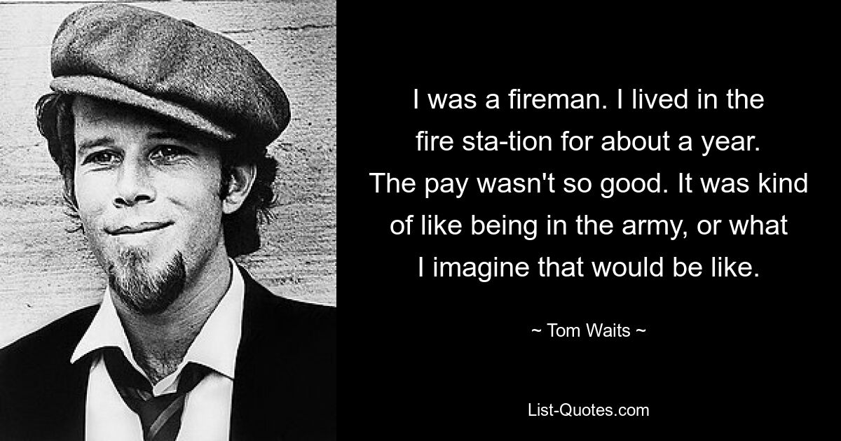 I was a fireman. I lived in the fire sta­tion for about a year. The pay wasn't so good. It was kind of like being in the army, or what I imagine that would be like. — © Tom Waits