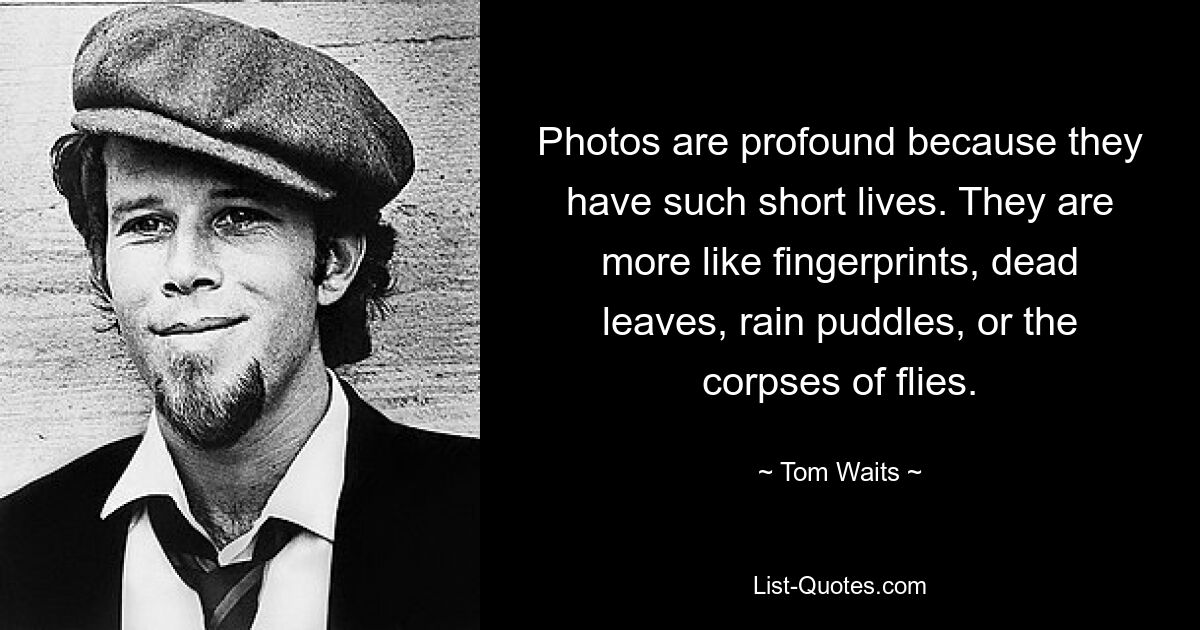 Photos are profound because they have such short lives. They are more like fingerprints, dead leaves, rain puddles, or the corpses of flies. — © Tom Waits