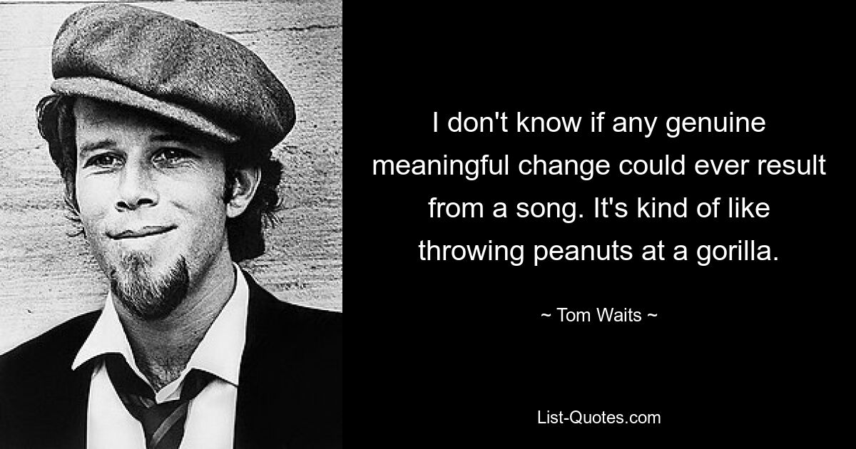 I don't know if any genuine meaningful change could ever result from a song. It's kind of like throwing peanuts at a gorilla. — © Tom Waits