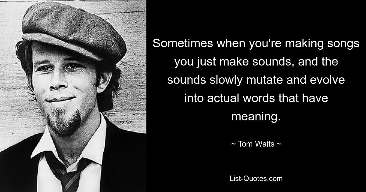 Sometimes when you're making songs you just make sounds, and the sounds slowly mutate and evolve into actual words that have meaning. — © Tom Waits