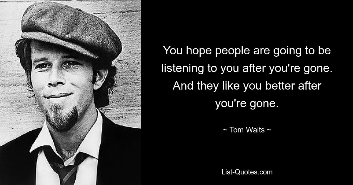 You hope people are going to be listening to you after you're gone. And they like you better after you're gone. — © Tom Waits