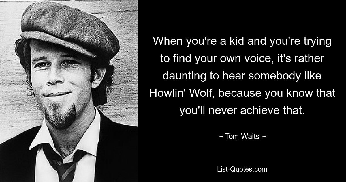 When you're a kid and you're trying to find your own voice, it's rather daunting to hear somebody like Howlin' Wolf, because you know that you'll never achieve that. — © Tom Waits