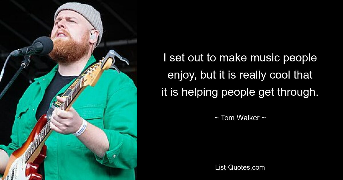 I set out to make music people enjoy, but it is really cool that it is helping people get through. — © Tom Walker