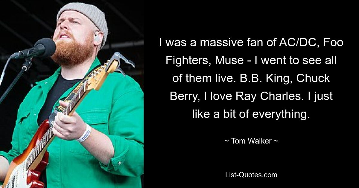 I was a massive fan of AC/DC, Foo Fighters, Muse - I went to see all of them live. B.B. King, Chuck Berry, I love Ray Charles. I just like a bit of everything. — © Tom Walker