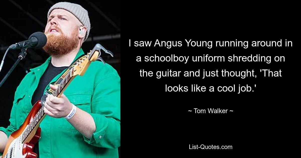 I saw Angus Young running around in a schoolboy uniform shredding on the guitar and just thought, 'That looks like a cool job.' — © Tom Walker