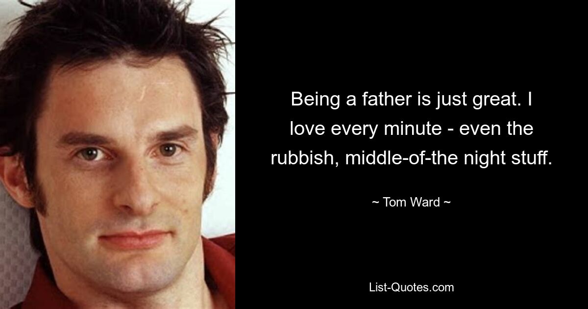 Being a father is just great. I love every minute - even the rubbish, middle-of-the night stuff. — © Tom Ward