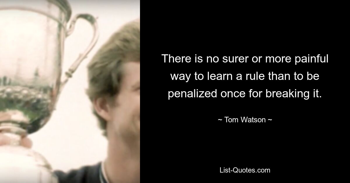 There is no surer or more painful way to learn a rule than to be penalized once for breaking it. — © Tom Watson