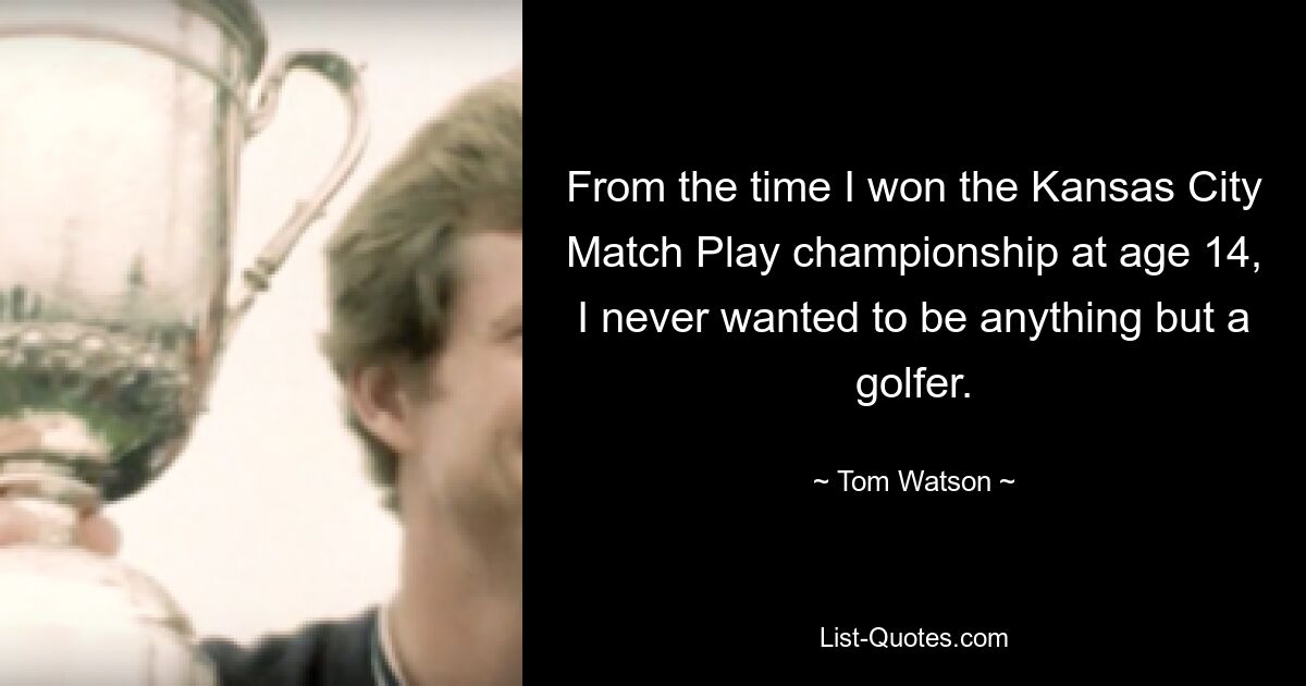 From the time I won the Kansas City Match Play championship at age 14, I never wanted to be anything but a golfer. — © Tom Watson