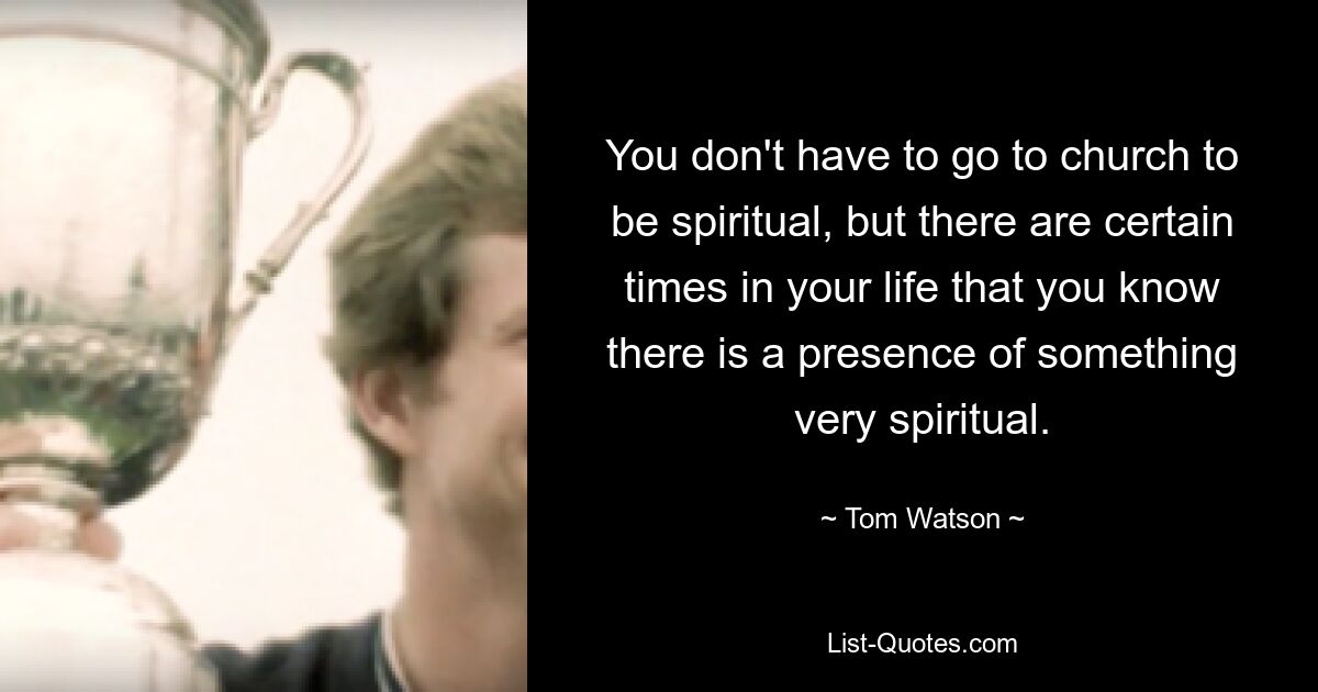 You don't have to go to church to be spiritual, but there are certain times in your life that you know there is a presence of something very spiritual. — © Tom Watson