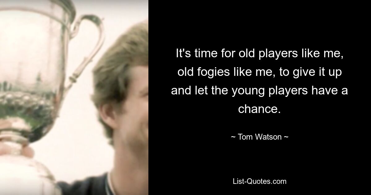 It's time for old players like me, old fogies like me, to give it up and let the young players have a chance. — © Tom Watson