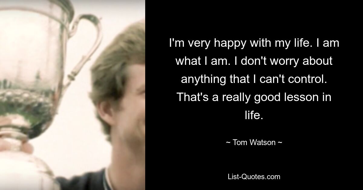 I'm very happy with my life. I am what I am. I don't worry about anything that I can't control. That's a really good lesson in life. — © Tom Watson