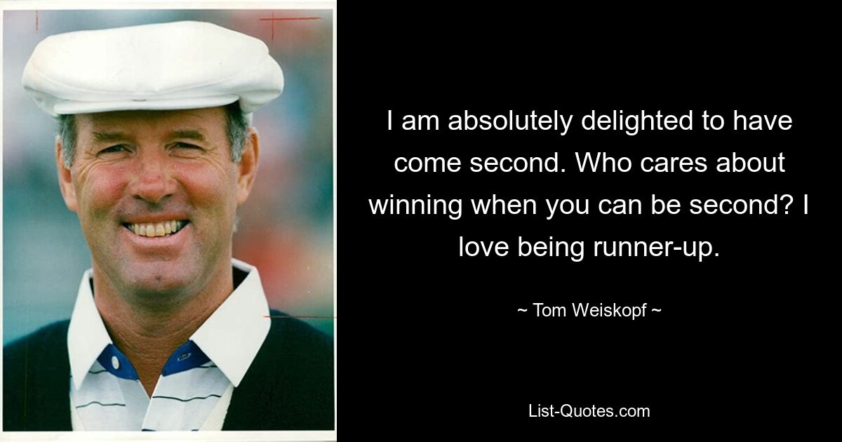 I am absolutely delighted to have come second. Who cares about winning when you can be second? I love being runner-up. — © Tom Weiskopf