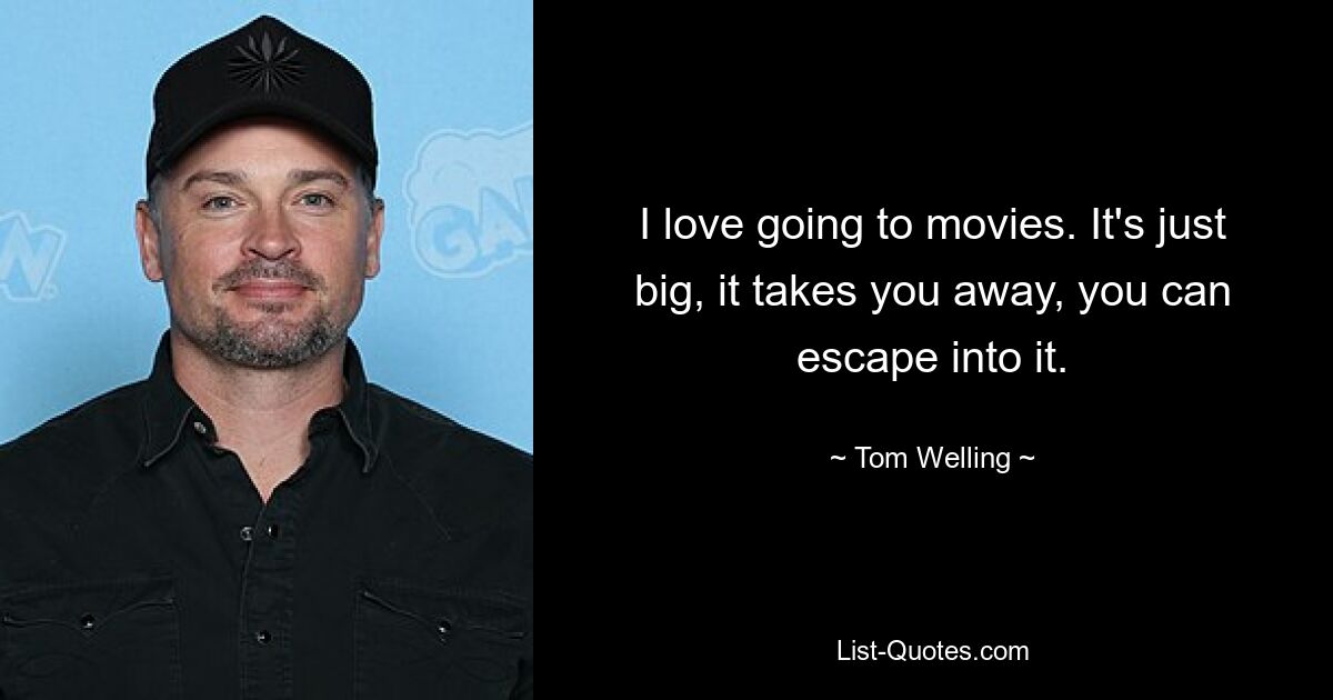 I love going to movies. It's just big, it takes you away, you can escape into it. — © Tom Welling