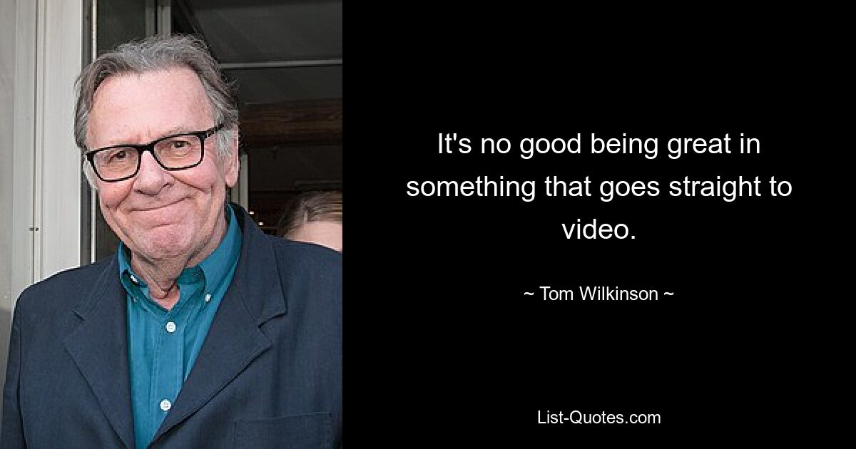 It's no good being great in something that goes straight to video. — © Tom Wilkinson