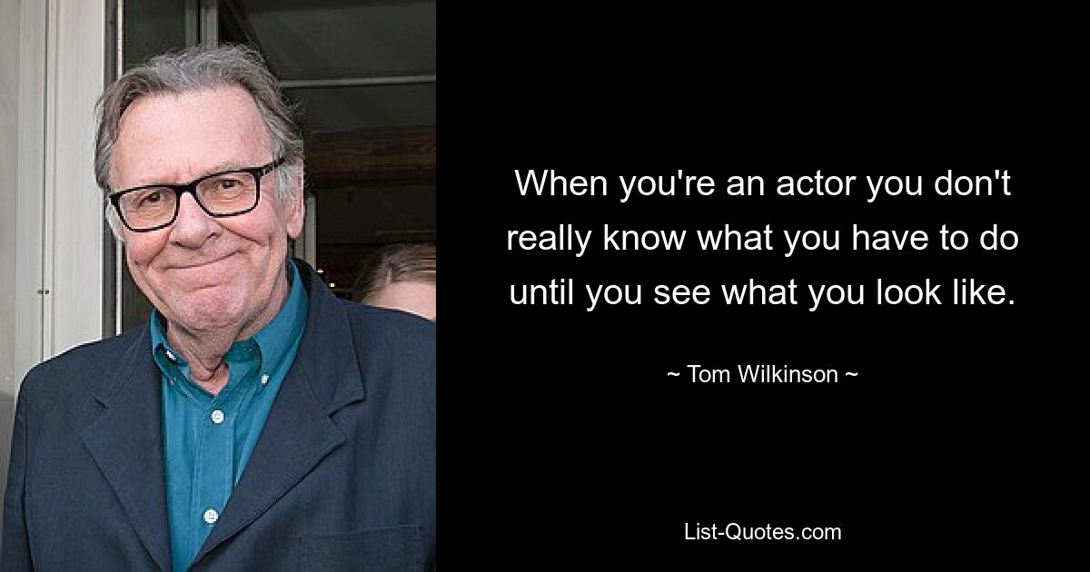 Когда ты актер, ты не знаешь, что тебе нужно делать, пока не увидишь, как ты выглядишь. — © Том Уилкинсон
