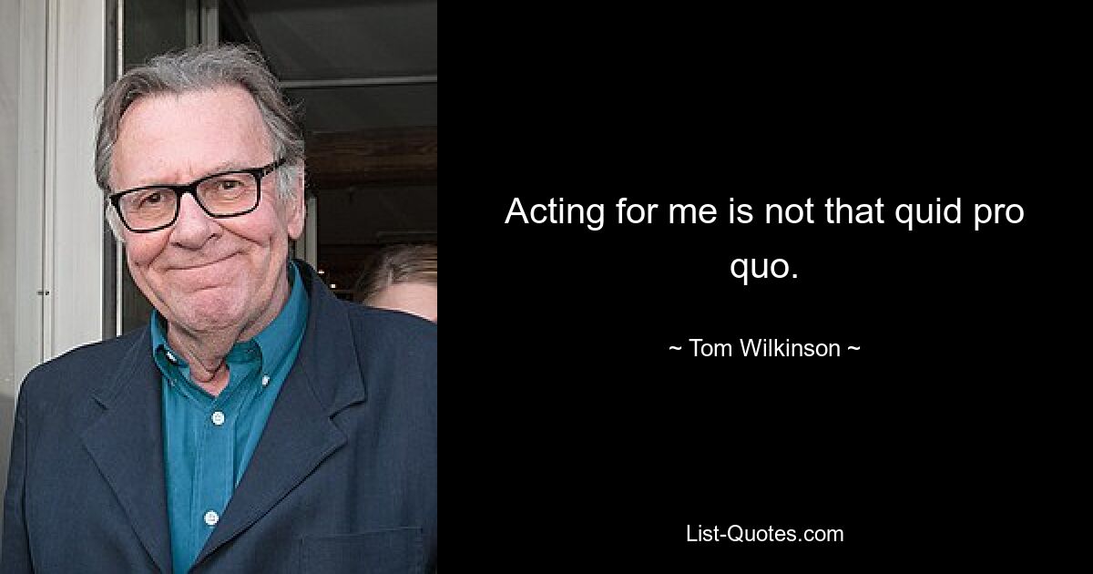 Acting for me is not that quid pro quo. — © Tom Wilkinson